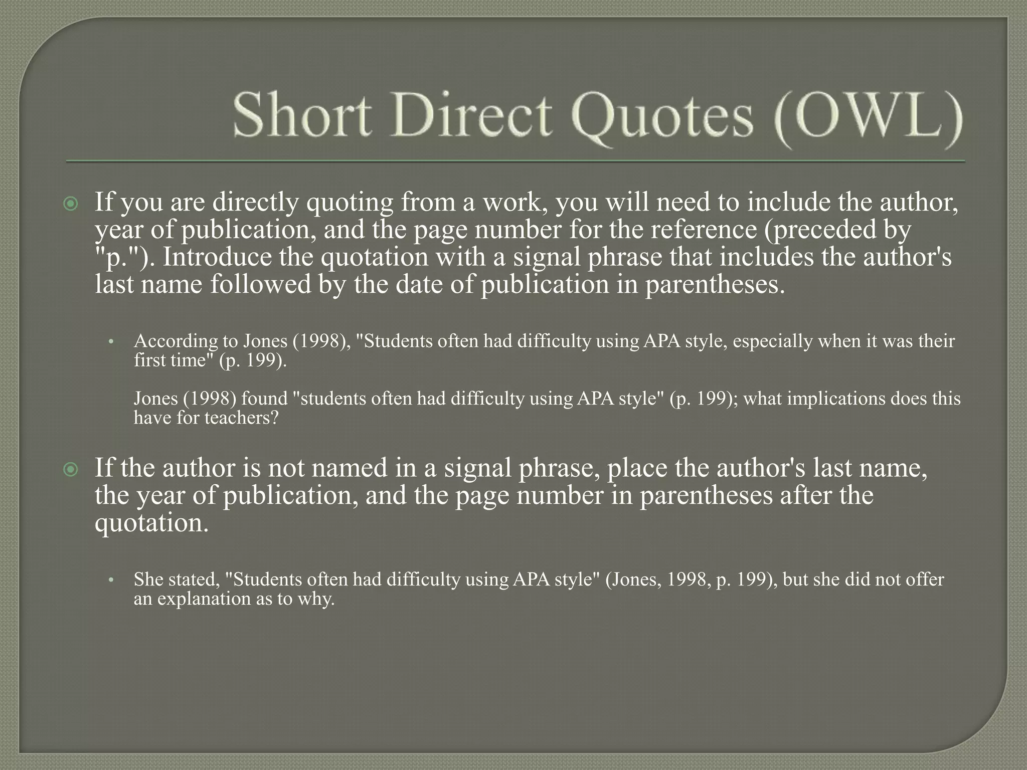    If you are directly quoting from a work, you will need to include the author,
    year of publication, and the page number for the reference (preceded by
    "p."). Introduce the quotation with a signal phrase that includes the author's
    last name followed by the date of publication in parentheses.
     •   According to Jones (1998), "Students often had difficulty using APA style, especially when it was their
         first time" (p. 199).
         Jones (1998) found "students often had difficulty using APA style" (p. 199); what implications does this
         have for teachers?

   If the author is not named in a signal phrase, place the author's last name,
    the year of publication, and the page number in parentheses after the
    quotation.
     •   She stated, "Students often had difficulty using APA style" (Jones, 1998, p. 199), but she did not offer
         an explanation as to why.
 