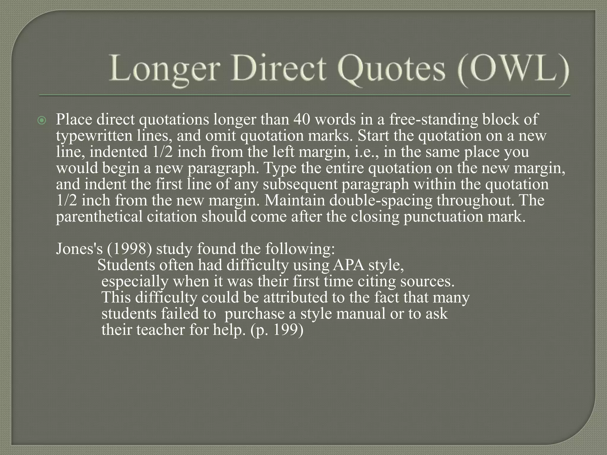    Place direct quotations longer than 40 words in a free-standing block of
    typewritten lines, and omit quotation marks. Start the quotation on a new
    line, indented 1/2 inch from the left margin, i.e., in the same place you
    would begin a new paragraph. Type the entire quotation on the new margin,
    and indent the first line of any subsequent paragraph within the quotation
    1/2 inch from the new margin. Maintain double-spacing throughout. The
    parenthetical citation should come after the closing punctuation mark.
    Jones's (1998) study found the following:
          Students often had difficulty using APA style,
           especially when it was their first time citing sources.
           This difficulty could be attributed to the fact that many
           students failed to purchase a style manual or to ask
           their teacher for help. (p. 199)
 
