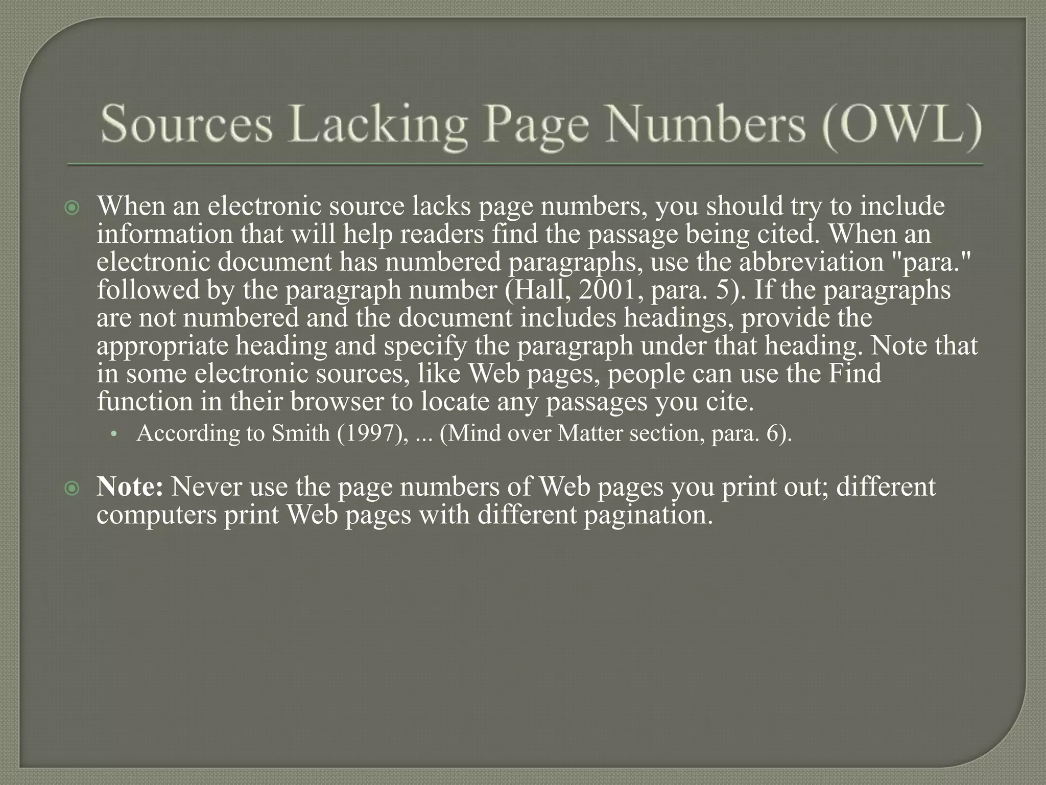    When an electronic source lacks page numbers, you should try to include
    information that will help readers find the passage being cited. When an
    electronic document has numbered paragraphs, use the abbreviation "para."
    followed by the paragraph number (Hall, 2001, para. 5). If the paragraphs
    are not numbered and the document includes headings, provide the
    appropriate heading and specify the paragraph under that heading. Note that
    in some electronic sources, like Web pages, people can use the Find
    function in their browser to locate any passages you cite.
     • According to Smith (1997), ... (Mind over Matter section, para. 6).

   Note: Never use the page numbers of Web pages you print out; different
    computers print Web pages with different pagination.
 