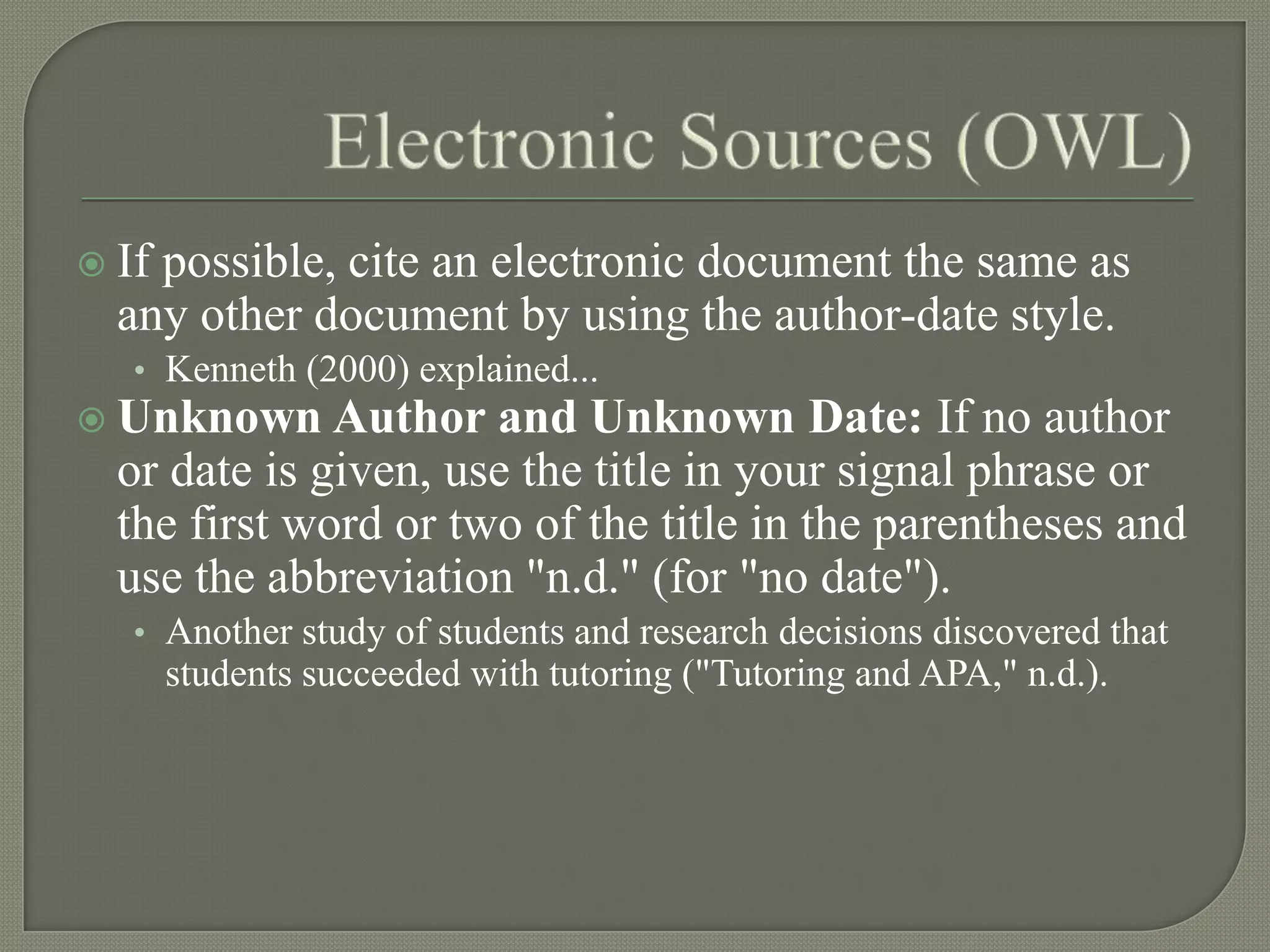  Ifpossible, cite an electronic document the same as
  any other document by using the author-date style.
   • Kenneth (2000) explained...
 Unknown     Author and Unknown Date: If no author
  or date is given, use the title in your signal phrase or
  the first word or two of the title in the parentheses and
  use the abbreviation "n.d." (for "no date").
   • Another study of students and research decisions discovered that
       students succeeded with tutoring ("Tutoring and APA," n.d.).
 