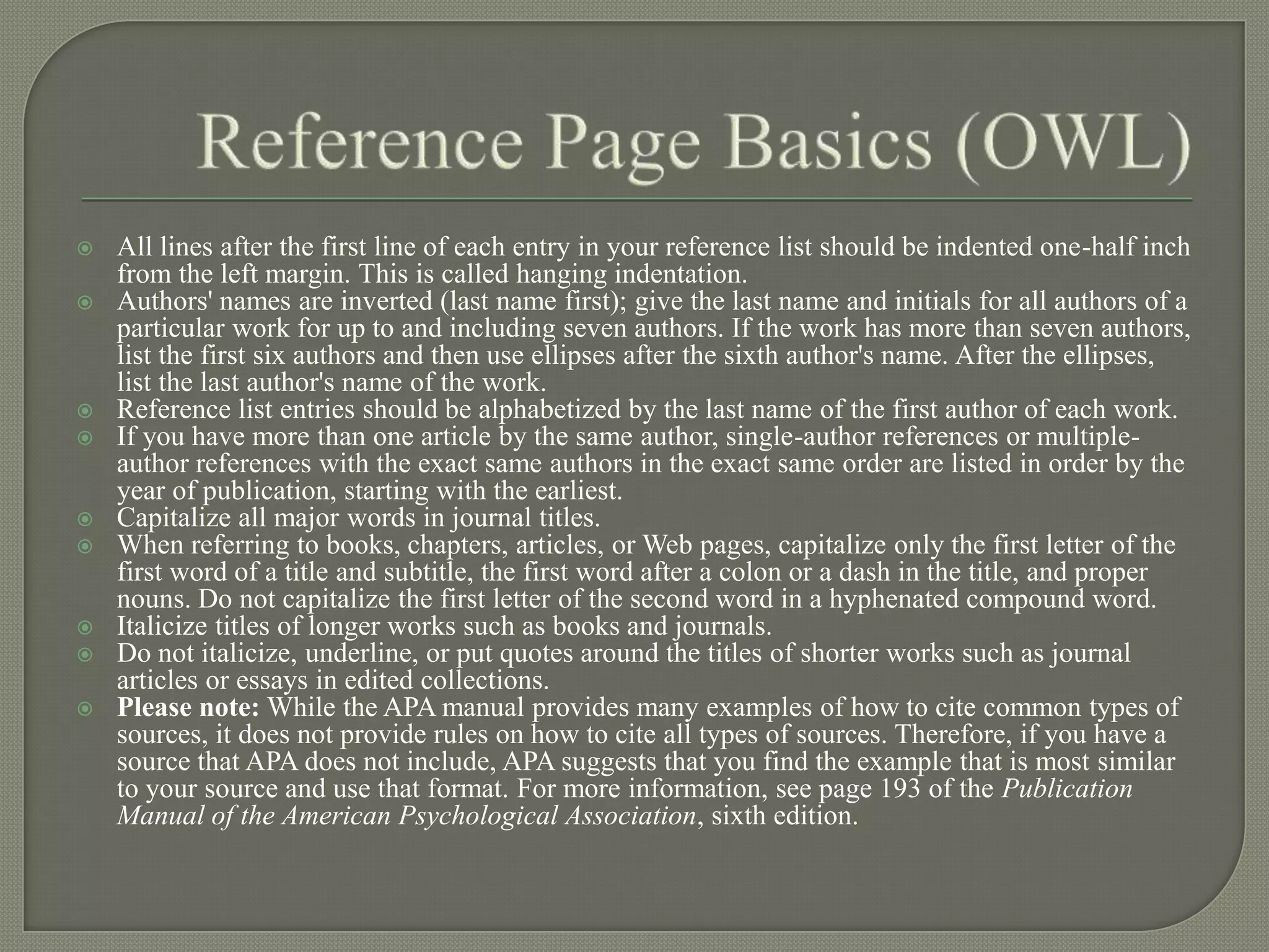    All lines after the first line of each entry in your reference list should be indented one-half inch
    from the left margin. This is called hanging indentation.
   Authors' names are inverted (last name first); give the last name and initials for all authors of a
    particular work for up to and including seven authors. If the work has more than seven authors,
    list the first six authors and then use ellipses after the sixth author's name. After the ellipses,
    list the last author's name of the work.
   Reference list entries should be alphabetized by the last name of the first author of each work.
   If you have more than one article by the same author, single-author references or multiple-
    author references with the exact same authors in the exact same order are listed in order by the
    year of publication, starting with the earliest.
   Capitalize all major words in journal titles.
   When referring to books, chapters, articles, or Web pages, capitalize only the first letter of the
    first word of a title and subtitle, the first word after a colon or a dash in the title, and proper
    nouns. Do not capitalize the first letter of the second word in a hyphenated compound word.
   Italicize titles of longer works such as books and journals.
   Do not italicize, underline, or put quotes around the titles of shorter works such as journal
    articles or essays in edited collections.
   Please note: While the APA manual provides many examples of how to cite common types of
    sources, it does not provide rules on how to cite all types of sources. Therefore, if you have a
    source that APA does not include, APA suggests that you find the example that is most similar
    to your source and use that format. For more information, see page 193 of the Publication
    Manual of the American Psychological Association, sixth edition.
 