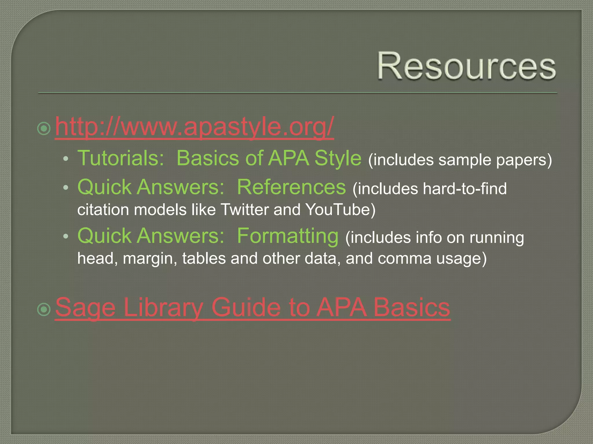  http://www.apastyle.org/
  • Tutorials: Basics of APA Style (includes sample papers)
  • Quick Answers: References (includes hard-to-find
   citation models like Twitter and YouTube)
  • Quick Answers: Formatting (includes info on running
   head, margin, tables and other data, and comma usage)


 Sage   Library Guide to APA Basics
 