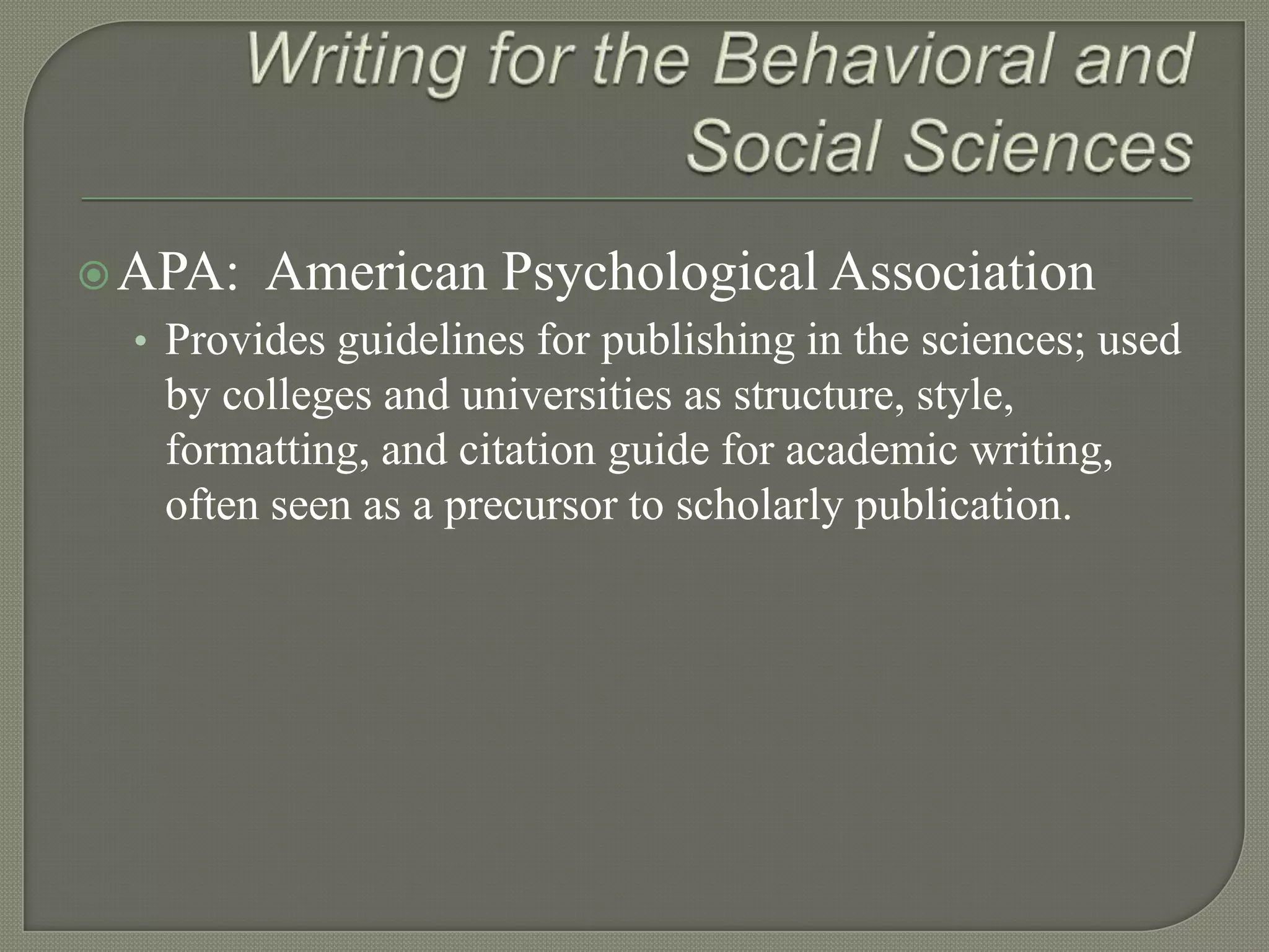  APA:   American Psychological Association
  • Provides guidelines for publishing in the sciences; used
   by colleges and universities as structure, style,
   formatting, and citation guide for academic writing,
   often seen as a precursor to scholarly publication.
 