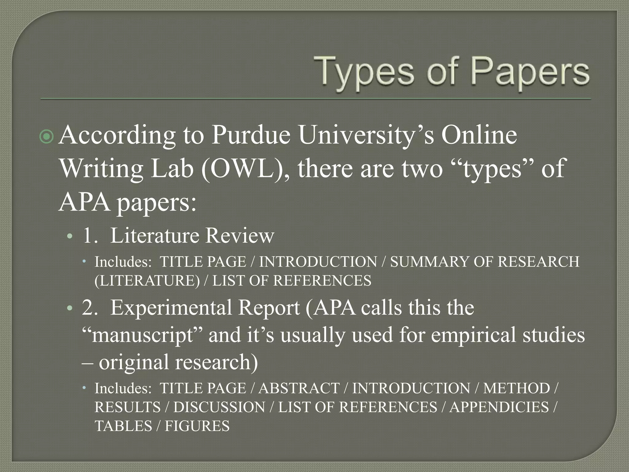  Accordingto Purdue University’s Online
 Writing Lab (OWL), there are two “types” of
 APA papers:
  • 1. Literature Review
    Includes: TITLE PAGE / INTRODUCTION / SUMMARY OF RESEARCH
     (LITERATURE) / LIST OF REFERENCES
  • 2. Experimental Report (APA calls this the
   “manuscript” and it’s usually used for empirical studies
   – original research)
    Includes: TITLE PAGE / ABSTRACT / INTRODUCTION / METHOD /
     RESULTS / DISCUSSION / LIST OF REFERENCES / APPENDICIES /
     TABLES / FIGURES
 