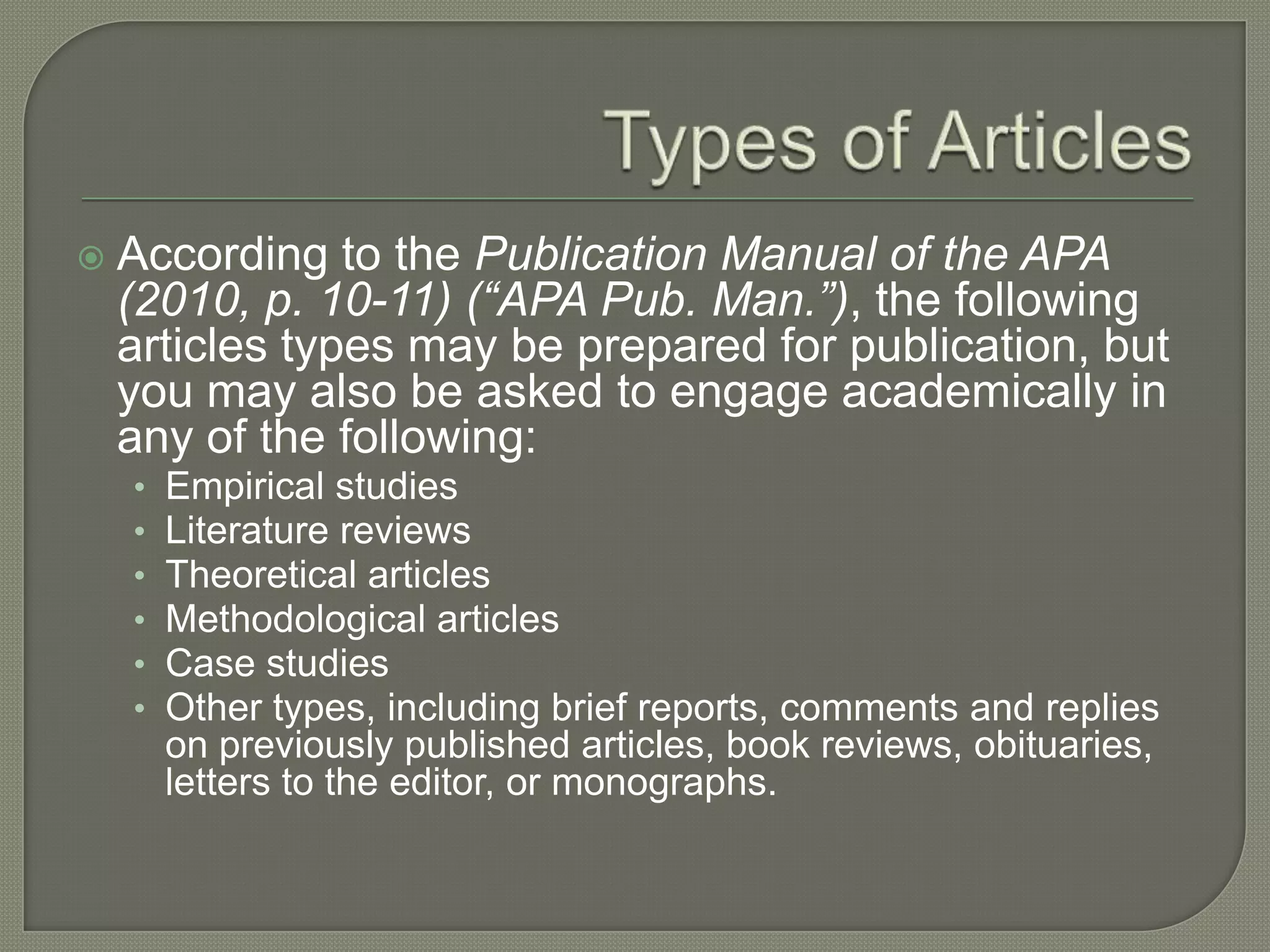    According to the Publication Manual of the APA
    (2010, p. 10-11) (“APA Pub. Man.”), the following
    articles types may be prepared for publication, but
    you may also be asked to engage academically in
    any of the following:
    •   Empirical studies
    •   Literature reviews
    •   Theoretical articles
    •   Methodological articles
    •   Case studies
    •   Other types, including brief reports, comments and replies
        on previously published articles, book reviews, obituaries,
        letters to the editor, or monographs.
 