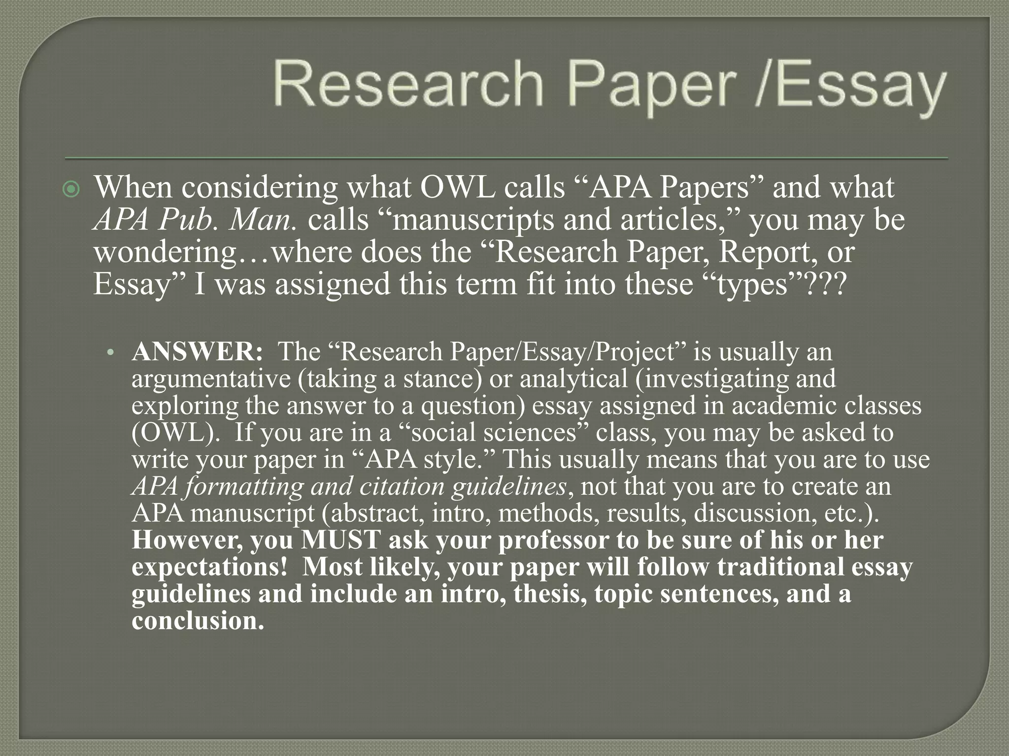    When considering what OWL calls “APA Papers” and what
    APA Pub. Man. calls “manuscripts and articles,” you may be
    wondering…where does the “Research Paper, Report, or
    Essay” I was assigned this term fit into these “types”???
    • ANSWER: The “Research Paper/Essay/Project” is usually an
      argumentative (taking a stance) or analytical (investigating and
      exploring the answer to a question) essay assigned in academic classes
      (OWL). If you are in a “social sciences” class, you may be asked to
      write your paper in “APA style.” This usually means that you are to use
      APA formatting and citation guidelines, not that you are to create an
      APA manuscript (abstract, intro, methods, results, discussion, etc.).
      However, you MUST ask your professor to be sure of his or her
      expectations! Most likely, your paper will follow traditional essay
      guidelines and include an intro, thesis, topic sentences, and a
      conclusion.
 