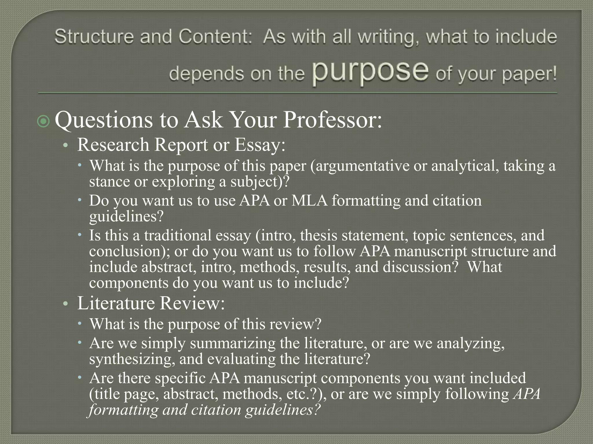  Questions to Ask Your Professor:
  • Research Report or Essay:
     What is the purpose of this paper (argumentative or analytical, taking a
      stance or exploring a subject)?
     Do you want us to use APA or MLA formatting and citation
      guidelines?
     Is this a traditional essay (intro, thesis statement, topic sentences, and
      conclusion); or do you want us to follow APA manuscript structure and
      include abstract, intro, methods, results, and discussion? What
      components do you want us to include?
  • Literature Review:
     What is the purpose of this review?
     Are we simply summarizing the literature, or are we analyzing,
      synthesizing, and evaluating the literature?
     Are there specific APA manuscript components you want included
      (title page, abstract, methods, etc.?), or are we simply following APA
      formatting and citation guidelines?
 