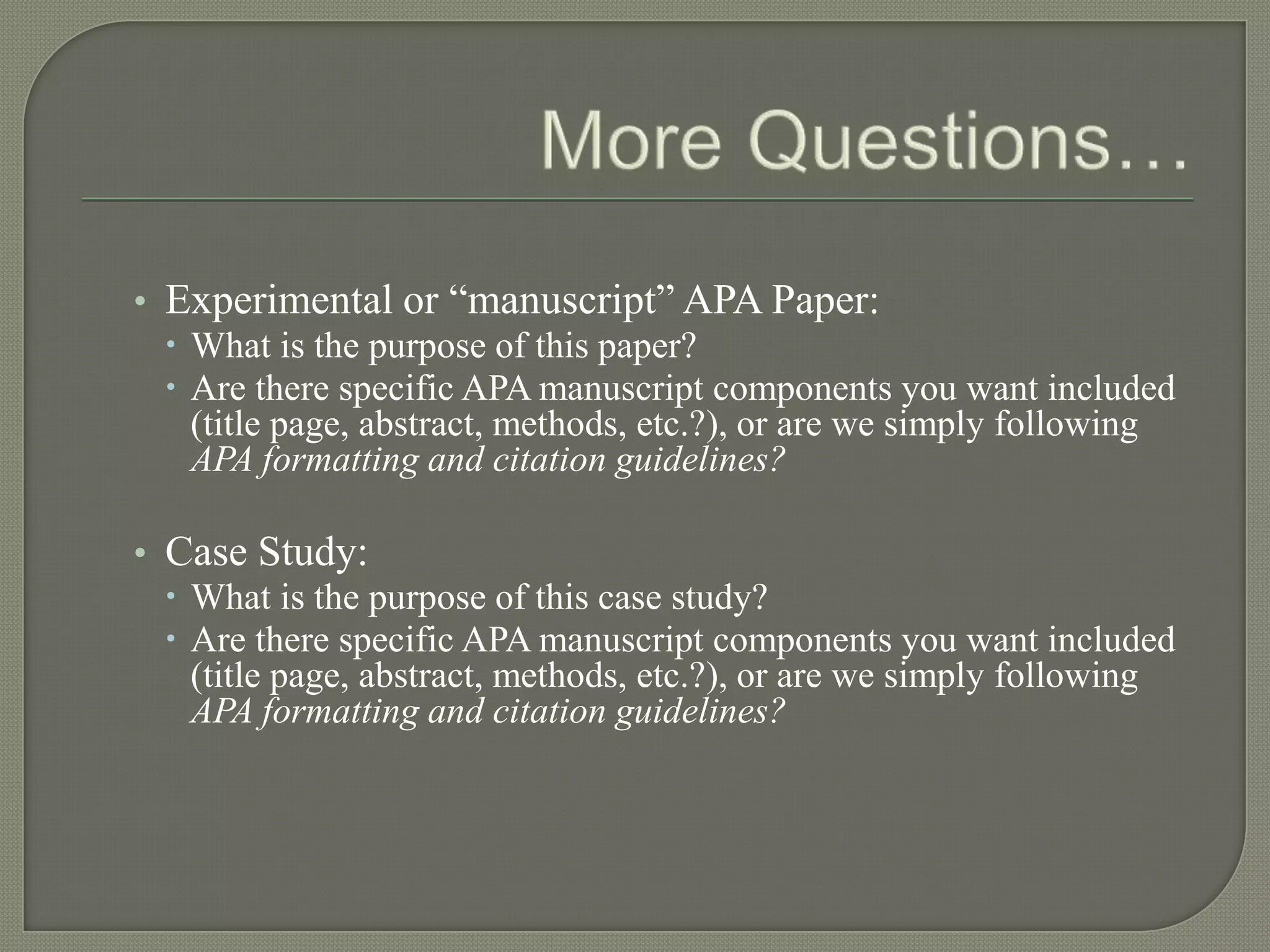 • Experimental or “manuscript” APA Paper:
   What is the purpose of this paper?
   Are there specific APA manuscript components you want included
    (title page, abstract, methods, etc.?), or are we simply following
    APA formatting and citation guidelines?

• Case Study:
   What is the purpose of this case study?
   Are there specific APA manuscript components you want included
    (title page, abstract, methods, etc.?), or are we simply following
    APA formatting and citation guidelines?
 