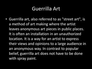 Guerrilla Art   Guerrilla art, also referred to as "street art", is a method of art making where the artist leaves anonymous art pieces in public places. It is often an installation in an unauthorized location. It is a way for an artist to express their views and opinions to a large audience in an anonymous way. In contrast to popular belief, guerrilla art does not have to be done with spray paint.  