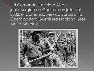  ; el Comando Justiciero 28 de
junio, surgido en Guerrero en julio del
2002; el Comando México Bárbaro; la
Coordinadora Guerrillera Nacional José
María Morelos;