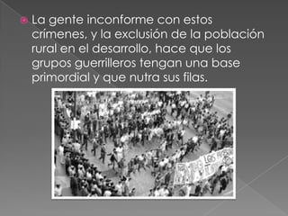  La gente inconforme con estos
crímenes, y la exclusión de la población
rural en el desarrollo, hace que los
grupos guerrilleros tengan una base
primordial y que nutra sus filas.