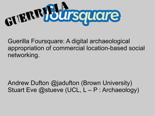 Guerilla Foursquare: A digital archaeological
appropriation of commercial location-based social
networking.



Andrew Dufton @jadufton (Brown University)
Stuart Eve @stueve (UCL, L – P : Archaeology)
 