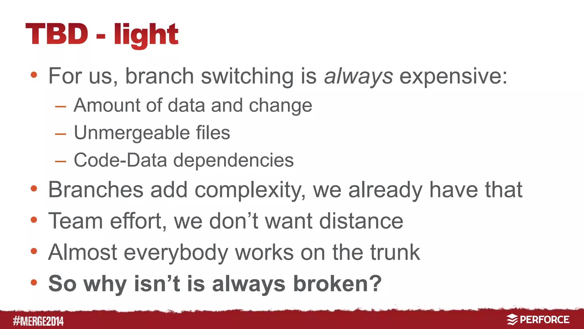 # 
• For us, branch switching is always expensive: 
– Amount of data and change 
– Unmergeable files 
– Code-Data dependencies 
• Branches add complexity, we already have that 
• Team effort, we don’t want distance 
• Almost everybody works on the trunk 
• So why isn’t it always broken? 
 