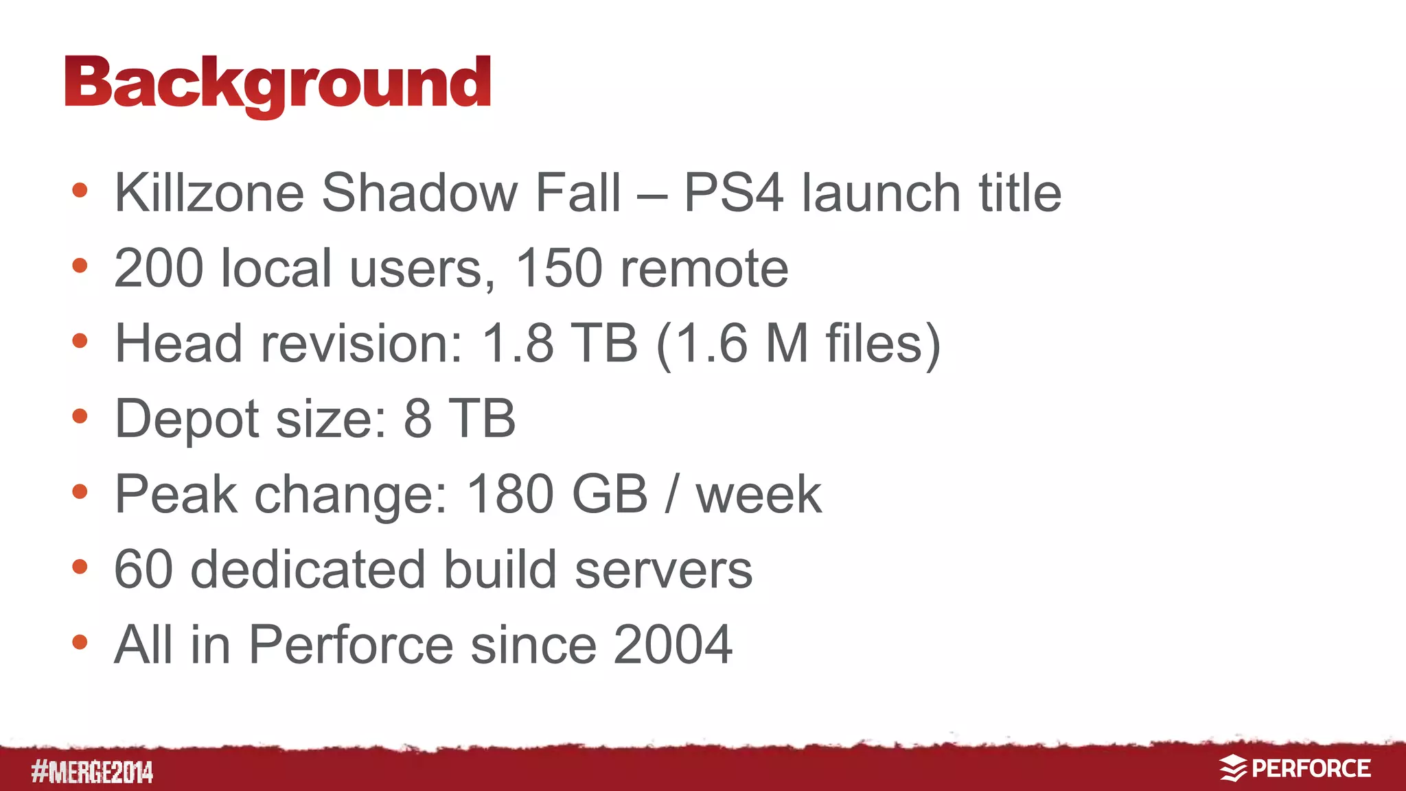 # 
• Killzone Shadow Fall – PS4 launch title 
• 200 local users, 150 remote 
• Head revision: 1.8 TB (1.6 M files) 
• Depot size: 8 TB 
• Peak change: 180 GB / week 
• 60 dedicated build servers 
• All in Perforce since 2004 
 