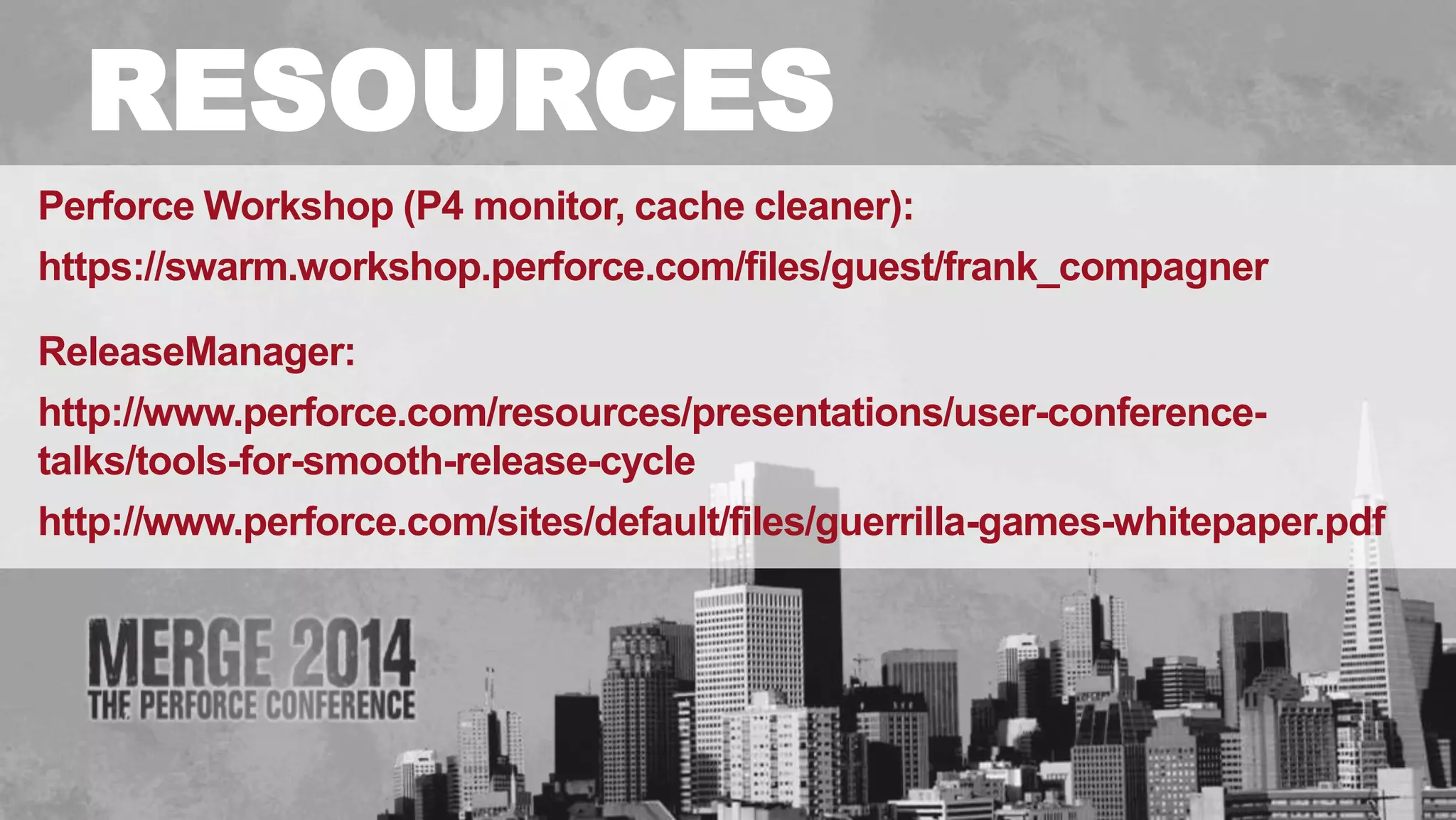 # 
RESOURCES 
Perforce Workshop (P4 monitor, cache cleaner): 
https://swarm.workshop.perforce.com/files/guest/frank_compagner 
ReleaseManager: 
http://www.perforce.com/resources/presentations/user-conference-talks/ 
tools-for-smooth-release-cycle 
http://www.perforce.com/sites/default/files/guerrilla-games-whitepaper.pdf 
