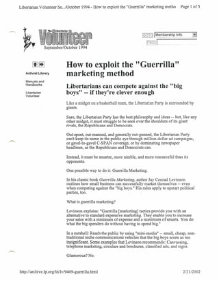 Libertarian Volunteer Se .../October 1994 - How to exploit the "Guerrilla" marketing metho                                               Page 1 of 5




                                                                                                   (§OTui t~~~~_~E~hip.l~f()H- Hm."                        m
                                                                                                      ~~D~"2J
                                                                                                           L,mm
                  September/October         1994



                               How to exploit the "Guerrilla"
    Activist Library
                               marketing method
    Manuals and
    Handbooks
                               Libertarians can compete against the "big
    Libertarian
    Volunteer
                               boys" -- if they're clever enough
                               T ike a midzet
                               .J...J..L  5'"''-
                                           .l.L    An
                                                   V.ll.   a basketball team the
                                                             LlU.       """"J...l, ...
                                                                    ,","'LI   J..          T
                                                                                    .1. V.L.J   ibertarian Partv is
                                                                                                   .1."        "J..L
                                                                                                         .I...I...L    Cllrrnllnrlprl
                                                                                                                       UIW-.I..LJ_.&...L-..... ••••••
                                                                                                                                                   ~     b"
                                                                                                                                                          .J

                               giants.

                               Sure, the Libertarian Party has the best philosophy and ideas -- but, like any
                               other midget, it must struggle to be seen over the shoulders of its giant
                               rivals, the Republicans and Democrats.

                                Out-spent, out-manned, and generally out-gunned, the Libertarian Party
                                can't keep its name in the public eye through million-dollar ad campaigns,
                               .or gavel-to-gavel C-SP AN coverage, or by dominating newspaper
                                headlines, as the Republicans and Democrats can.

                               Instead, it must be smarter, more nimble, and more resourceful than its
                               opponents.

                               One possible way to do it: Guerrilla Marketing.

                               In his classic book Guerrilla Marketing, author Jay Conrad Levinson
                               outlines how small business can successfully market themselves -- even
                               when competing against the "big boys." His rules apply to upstart political
                               parties, too.                                                   .

                               What is guerrilla marketing?

                               Levinson explains: "Guerrilla [marketing] tactics provide you with an
                               alternative to standard expensive marketing. They enable you to increase
                               your sales with a minimum of expense and a maximum of smarts. You do
                               what the big spenders do without having to spend big."

                               In a nutshell: Reach the public by using "mini-media" -- small, cheap, non-
                               traditional niche communications vehicles that the big boys scorn as too
                               insignificant. Some examples that Levinson recommends: Canvassing,
                               telephone marketing, circulars and brochures, classified ads, and signs.

                               Glamorous? No.



http://archive.lp.org/litllv/9409-guerrilla.html                                                                                             2121/2002
 
