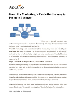 Guerrilla Marketing, a Cost-effective way to
Promote Business




                                                     “Done poorly, guerrilla marketing can
make your company look like a nightmare. Donecorrectly, it is one of the single most powerful
marketing tools.” – Experiential MarketingForum
Guerrilla Marketing, which is an alternative form of marketing, was a term coined by Jay
ConradLevison in the early 1980s. This form of marketing depends mainly on time, energy
andcreativity than on hefty marketing budgets and flashy advertisements. Guerrilla Marketing
is different from the conventional marketing process because it interacts with the consumers at
a personal level.
Why is Guerrilla Marketing suitable for Small/Medium businesses?
GuerrillaMarketing was mainly developed for the small/medium business owners. This form of
marketing mix would help the SMB owners who run the show on shoestringbudget to compete
with the big corporates.


Statistics show that GuerrillaMarketing works better with smaller groups. Another principle of
GuerrillaMarketing isthat it focuses on gaining the consent of the targeted individual or a group
to give themmore information on the product/service than on trying to close a sale.


In GuerrillaMarketing, you invest your imagination/creativity, energy and time rather than
money. This is one of the main driving principles of GuerrillaMarketing. For instance,if you

© 2011 Apptivo Inc. All rights reserved.
 