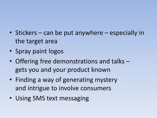 • Stickers – can be put anywhere – especially in
the target area
• Spray paint logos
• Offering free demonstrations and talks –
gets you and your product known
• Finding a way of generating mystery
and intrigue to involve consumers
• Using SMS text messaging
 