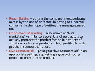 • Roach Baiting – getting the company message/brand
across by the use of an ‘actor’ behaving as a normal
consumer in the hope of getting the message passed
on.
• Undercover Marketing – also known as ‘buzz
marketing’ – similar to above. Use of paid actors to
actively promote the product/brand in a variety of
situations or leaving products in high profile places to
get them seen/used/noticed.
• Live commercials – paying for ‘live commercials’ in an
appropriate setting, e.g. getting a group of young
people to promote the product.
 