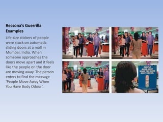 Recsona’s Guerrilla
Examples
Life-size stickers of people
were stuck on automatic
sliding doors at a mall in
Mumbai, India. When
someone approaches the
doors move apart and it feels
like the people on the door
are moving away. The person
enters to find the message
‘People Move Away When
You Have Body Odour’.
 