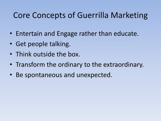 Core Concepts of Guerrilla Marketing
• Entertain and Engage rather than educate.
• Get people talking.
• Think outside the box.
• Transform the ordinary to the extraordinary.
• Be spontaneous and unexpected.
 