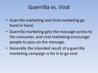 Guerrilla vs. Viral
• Guerrilla marketing and Viral marketing go
hand in hand.
• Guerrilla marketing gets the message across to
the consumer, and viral marketing encourage
people to pass on the message.
• Generally the intended result of a guerrilla
marketing campaign is for it to go viral.
 