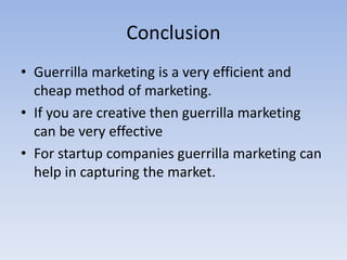 Conclusion
• Guerrilla marketing is a very efficient and
cheap method of marketing.
• If you are creative then guerrilla marketing
can be very effective
• For startup companies guerrilla marketing can
help in capturing the market.
 