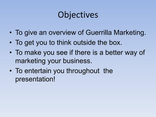 Objectives
• To give an overview of Guerrilla Marketing.
• To get you to think outside the box.
• To make you see if there is a better way of
marketing your business.
• To entertain you throughout the
presentation!
 