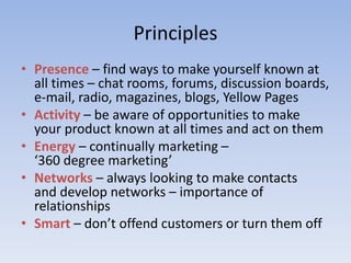 Principles
• Presence – find ways to make yourself known at
all times – chat rooms, forums, discussion boards,
e-mail, radio, magazines, blogs, Yellow Pages
• Activity – be aware of opportunities to make
your product known at all times and act on them
• Energy – continually marketing –
‘360 degree marketing’
• Networks – always looking to make contacts
and develop networks – importance of
relationships
• Smart – don’t offend customers or turn them off
 