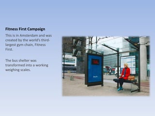 Fitness First Campaign
This is in Amsterdam and was
created by the world’s third-
largest gym chain, Fitness
First.
The bus shelter was
transformed into a working
weighing scales.
 