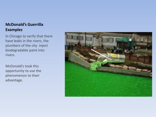 McDonald’s Guerrilla
Examples
In Chicago to verify that there
have leaks in the rivers, the
plumbers of the city inject
biodegradable paint into
rivers.
McDonald’s took this
opportunity to use the
phenomenon to their
advantage.
 