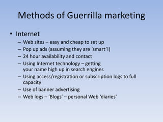 Methods of Guerrilla marketing
• Internet
– Web sites – easy and cheap to set up
– Pop up ads (assuming they are ‘smart’!)
– 24 hour availability and contact
– Using Internet technology – getting
your name high up in search engines
– Using access/registration or subscription logs to full
capacity
– Use of banner advertising
– Web logs – ‘Blogs’ – personal Web ‘diaries’
 