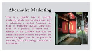 Alternative Marketing
◦ This is a popular type of guerrilla
marketing which uses non-traditional ways
of advertising a product. Generally this
form of marketing involves using some
form of a publicity statement that is
released by the company that does not
directly market or promote the product but
creates an appeal base for the product in
question, thereby informing consumers of
its existence.
 