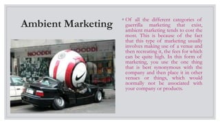 Ambient Marketing
◦ Of all the different categories of
guerrilla marketing that exist,
ambient marketing tends to cost the
most. This is because of the fact
that this type of marketing usually
involves making use of a venue and
then recreating it, the fees for which
can be quite high. In this form of
marketing, you use the one thing
that is best synonymous with the
company and then place it in other
venues or things, which would
normally not be associated with
your company or products.
 