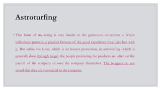 Astroturfing
◦ This form of marketing is very similar to the grassroots movement in which
individuals promote a product because of the good experience they have had with
it. But unlike the latter, which is an honest promotion, in astroturfing (which is
generally done through blogs), the people promoting the products are often on the
payroll of the company or own the company themselves. The bloggers do not
reveal that they are connected to the company.
 