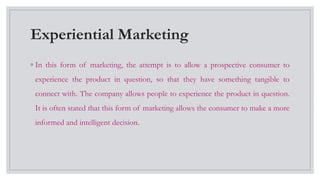 Experiential Marketing
◦ In this form of marketing, the attempt is to allow a prospective consumer to
experience the product in question, so that they have something tangible to
connect with. The company allows people to experience the product in question.
It is often stated that this form of marketing allows the consumer to make a more
informed and intelligent decision.
 