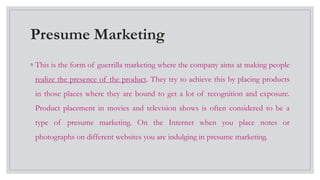 Presume Marketing
◦ This is the form of guerrilla marketing where the company aims at making people
realize the presence of the product. They try to achieve this by placing products
in those places where they are bound to get a lot of recognition and exposure.
Product placement in movies and television shows is often considered to be a
type of presume marketing. On the Internet when you place notes or
photographs on different websites you are indulging in presume marketing.
 