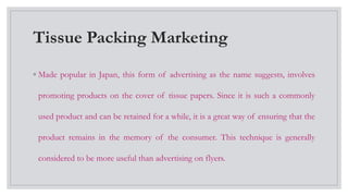 Tissue Packing Marketing
◦ Made popular in Japan, this form of advertising as the name suggests, involves
promoting products on the cover of tissue papers. Since it is such a commonly
used product and can be retained for a while, it is a great way of ensuring that the
product remains in the memory of the consumer. This technique is generally
considered to be more useful than advertising on flyers.
 