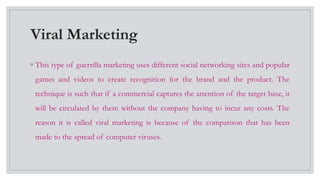 Viral Marketing
◦ This type of guerrilla marketing uses different social networking sites and popular
games and videos to create recognition for the brand and the product. The
technique is such that if a commercial captures the attention of the target base, it
will be circulated by them without the company having to incur any costs. The
reason it is called viral marketing is because of the comparison that has been
made to the spread of computer viruses.
 