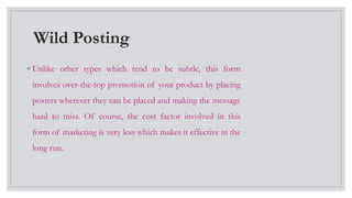 Wild Posting
◦ Unlike other types which tend to be subtle, this form
involves over-the-top promotion of your product by placing
posters wherever they can be placed and making the message
hard to miss. Of course, the cost factor involved in this
form of marketing is very less which makes it effective in the
long run.
 