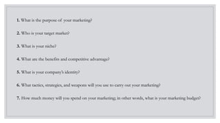 1. What is the purpose of your marketing?
2. Who is your target market?
3. What is your niche?
4. What are the benefits and competitive advantage?
5. What is your company’s identity?
6. What tactics, strategies, and weapons will you use to carry out your marketing?
7. How much money will you spend on your marketing; in other words, what is your marketing budget?
 