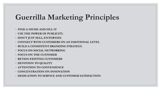 Guerrilla Marketing Principles
◦ FIND A NICHE AND FILL IT
◦ USE THE POWER OF PUBLICITY.
◦ DON’T JUST SELL; ENTERTAIN
◦ CONNECT WITH CUSTOMERS ON AN EMOTIONAL LEVEL
◦ BUILD A CONSISTENT BRANDING STRATEGY.
◦ FOCUS ON SOCIAL NETWORKING
◦ FOCUS ON THE CUSTOMER
◦ RETAIN EXISTING CUSTOMERS
◦ DEVOTION TO QUALITY
◦ ATTENTION TO CONVENIENCE
◦ CONCENTRATION ON INNOVATION
◦ DEDICATION TO SERVICE AND CUSTOMER SATISFACTION
 