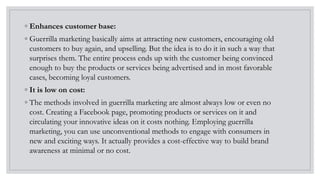 ◦ Enhances customer base:
◦ Guerrilla marketing basically aims at attracting new customers, encouraging old
customers to buy again, and upselling. But the idea is to do it in such a way that
surprises them. The entire process ends up with the customer being convinced
enough to buy the products or services being advertised and in most favorable
cases, becoming loyal customers.
◦ It is low on cost:
◦ The methods involved in guerrilla marketing are almost always low or even no
cost. Creating a Facebook page, promoting products or services on it and
circulating your innovative ideas on it costs nothing. Employing guerrilla
marketing, you can use unconventional methods to engage with consumers in
new and exciting ways. It actually provides a cost-effective way to build brand
awareness at minimal or no cost.
 
