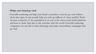 ◦ Helps your brand go viral:
◦ Guerrilla marketing can help your brand or product or service go viral within a
short time span. It can actually help you rack up millions of views quickly! That’s
because a majority of the population is on one or the other social media platform
and keen to share their day-to-day activities with the world. Guerrilla marketing
companies can use this to their advantage and make extraordinary campaigns that
go viral.
 