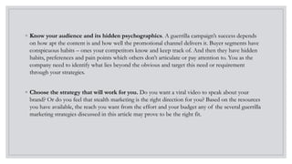 ◦ Know your audience and its hidden psychographics. A guerrilla campaign’s success depends
on how apt the content is and how well the promotional channel delivers it. Buyer segments have
conspicuous habits – ones your competitors know and keep track of. And then they have hidden
habits, preferences and pain points which others don’t articulate or pay attention to. You as the
company need to identify what lies beyond the obvious and target this need or requirement
through your strategies.
◦ Choose the strategy that will work for you. Do you want a viral video to speak about your
brand? Or do you feel that stealth marketing is the right direction for you? Based on the resources
you have available, the reach you want from the effort and your budget any of the several guerrilla
marketing strategies discussed in this article may prove to be the right fit.
 