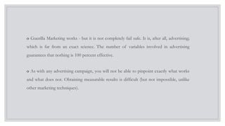 o Guerilla Marketing works - but it is not completely fail safe. It is, after all, advertising;
which is far from an exact science. The number of variables involved in advertising
guarantees that nothing is 100 percent effective.
o As with any advertising campaign, you will not be able to pinpoint exactly what works
and what does not. Obtaining measurable results is difficult (but not impossible, unlike
other marketing techniques).
 