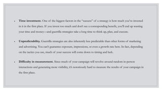  Time investment. One of the biggest factors in the “success” of a strategy is how much you’ve invested
in it in the first place. If you invest too much and don’t see a corresponding benefit, you’ll end up wasting
your time and money—and guerrilla strategies take a long time to think up, plan, and execute.
 Unpredictability. Guerrilla strategies are also inherently less predictable than other forms of marketing
and advertising. You can’t guarantee exposure, impressions, or even a growth rate here. In fact, depending
on the tactics you use, much of your success will come down to timing and luck.
 Difficulty in measurement. Since much of your campaign will revolve around random in-person
interactions and generating more visibility, it’s notoriously hard to measure the results of your campaign in
the first place.
 