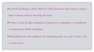 Guerrilla marketing is often ideal for small businesses that need to reach a
large audience without breaking the bank.
It also is used by big companies in grassroots campaigns to compliment
on-going mass media campaigns.
Individuals have also adopted this marketing style as a way to find a job
or more work.
 