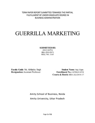 Page 1 of 31
TERM PAPER REPORT SUMBITTED TOWARDS THE PARTIAL
FULFILLMENT OF UNDER GRADUATE DEGREE IN
BUSINESS ADMINISTRATION
GUERRILLA MARKETING
SUBMITTED BY:
ANUJ GUPTA
BBA (2014-2017)
ROLL NO. : E-65
Faculty Guide: Ms. Abhilasha Singh Student Name:Anuj Gupta
Designation:Assistant Professor Enrollment No.: A3906414554
Course & Batch: BBA (G)/2014-17
Amity School of Business, Noida
Amity University, Uttar Pradesh
 