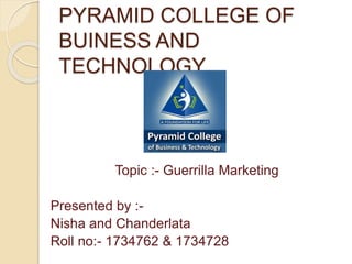 PYRAMID COLLEGE OF
BUINESS AND
TECHNOLOGY
Topic :- Guerrilla Marketing
Presented by :-
Nisha and Chanderlata
Roll no:- 1734762 & 1734728
 
